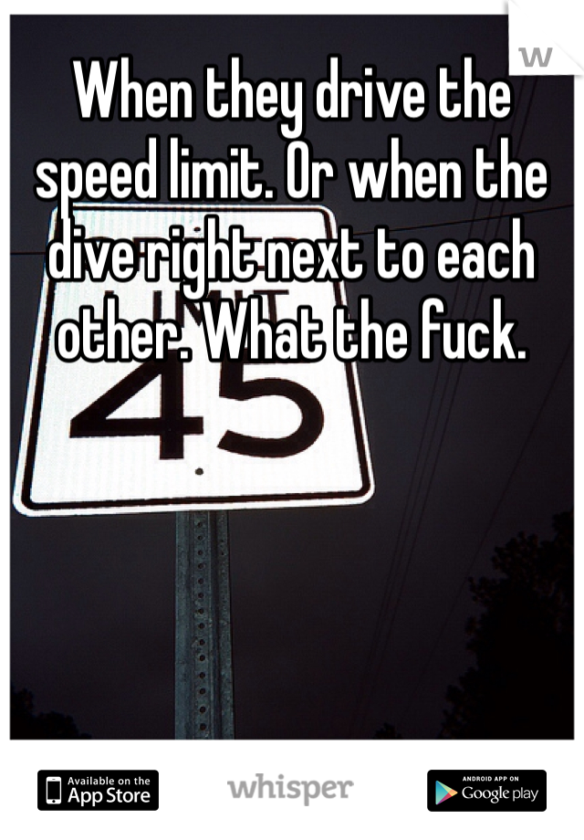 When they drive the speed limit. Or when the dive right next to each other. What the fuck. 