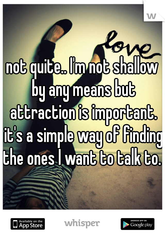 not quite.. I'm not shallow by any means but attraction is important. it's a simple way of finding the ones I want to talk to.  