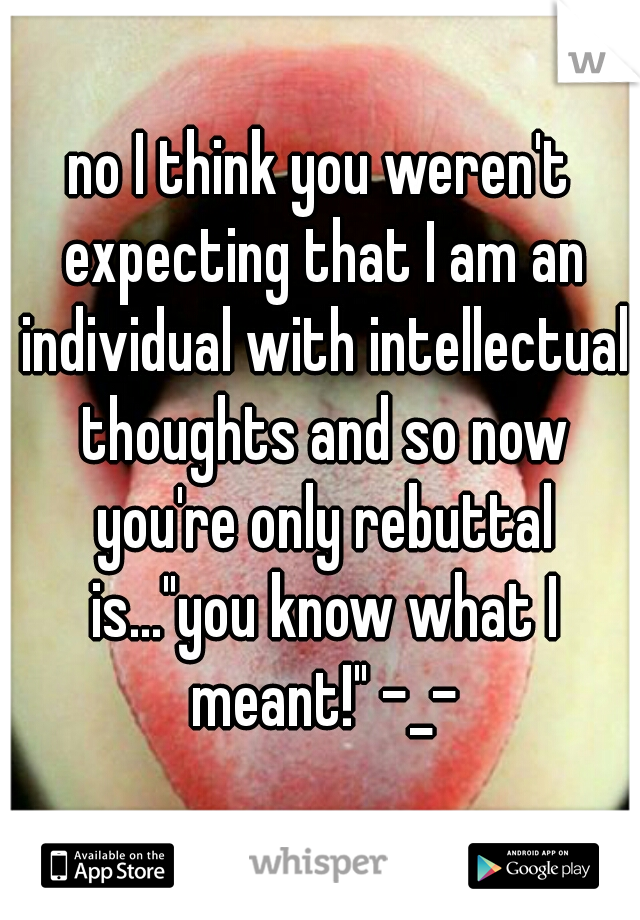 no I think you weren't expecting that I am an individual with intellectual thoughts and so now you're only rebuttal is..."you know what I meant!" -_-