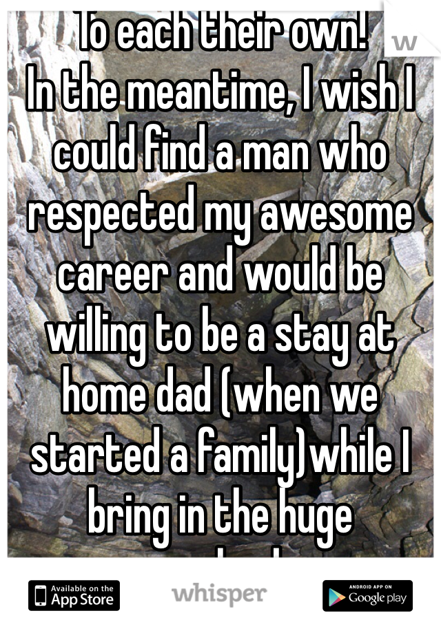 To each their own! 
In the meantime, I wish I could find a man who respected my awesome career and would be willing to be a stay at home dad (when we started a family)while I bring in the huge paycheck. 