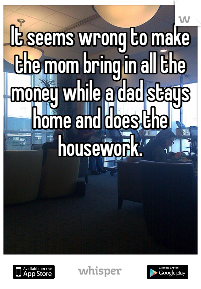 It seems wrong to make the mom bring in all the money while a dad stays home and does the housework. 