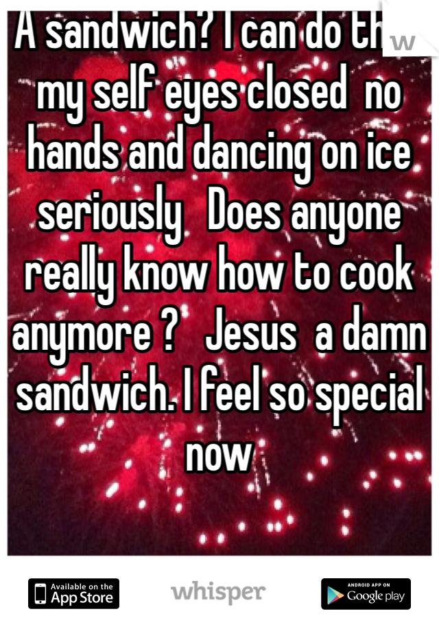 A sandwich? I can do that my self eyes closed  no hands and dancing on ice  seriously   Does anyone really know how to cook anymore ?   Jesus  a damn sandwich. I feel so special now 