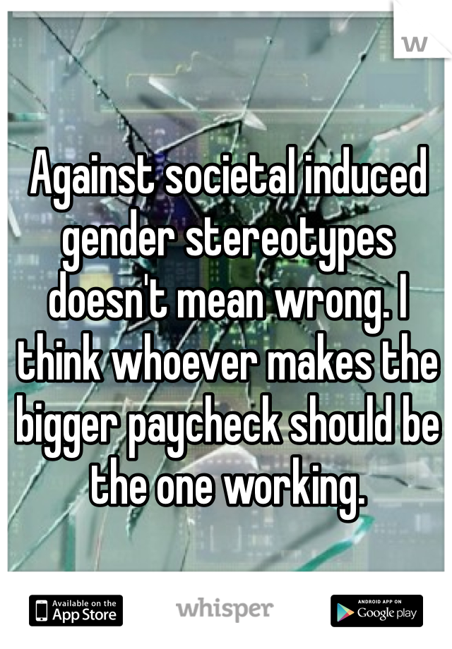 Against societal induced gender stereotypes doesn't mean wrong. I think whoever makes the bigger paycheck should be the one working. 