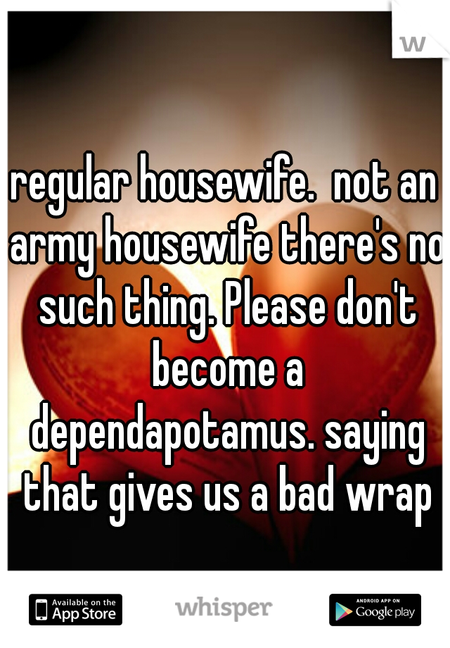 regular housewife.  not an army housewife there's no such thing. Please don't become a dependapotamus. saying that gives us a bad wrap