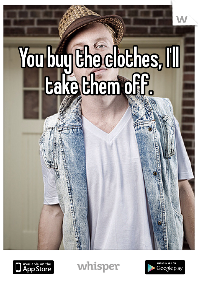 You buy the clothes, I'll take them off. 