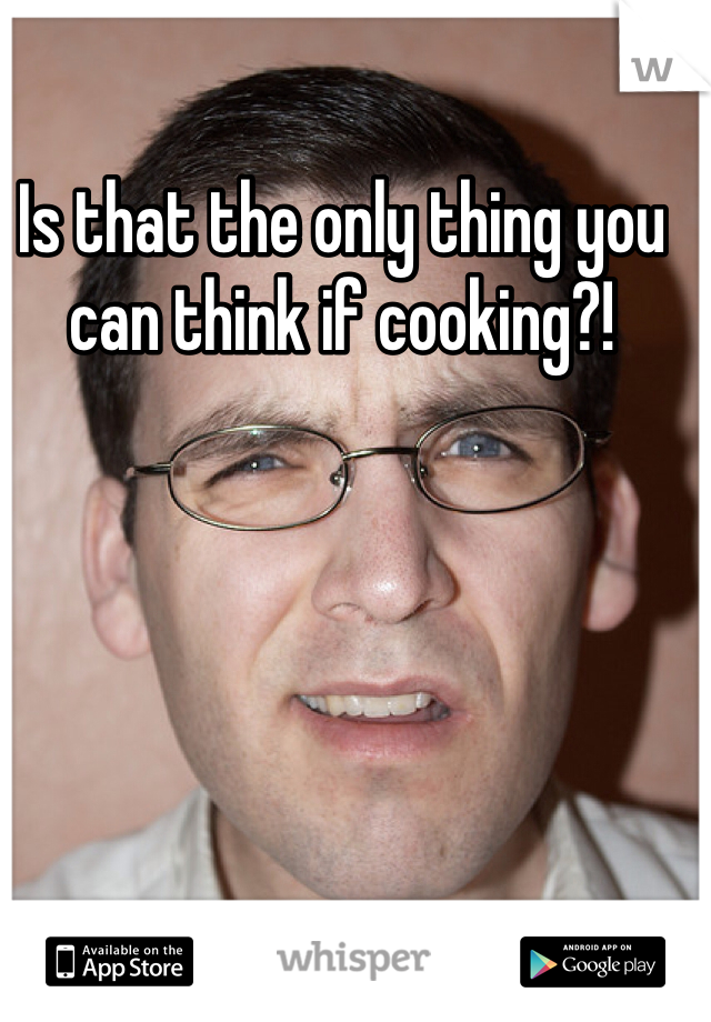 Is that the only thing you can think if cooking?!