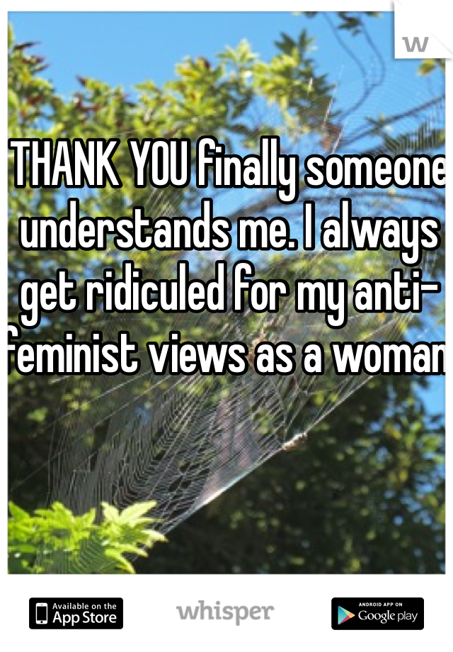 THANK YOU finally someone understands me. I always get ridiculed for my anti-feminist views as a woman.