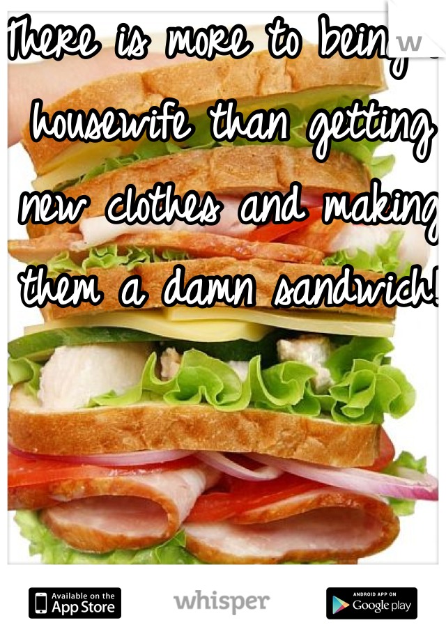 There is more to being a housewife than getting new clothes and making them a damn sandwich!