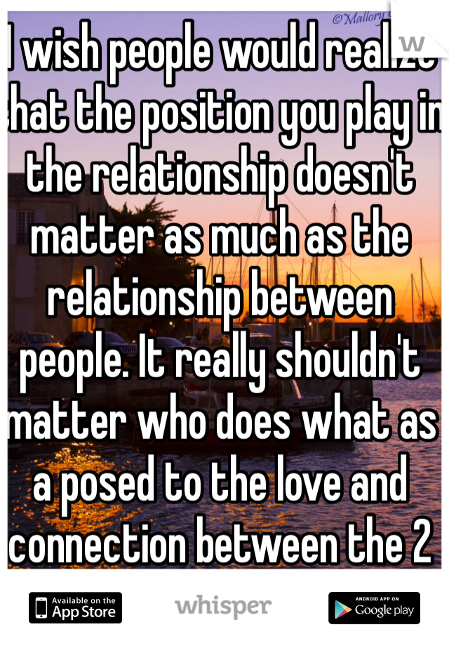 I wish people would realize that the position you play in the relationship doesn't matter as much as the relationship between people. It really shouldn't matter who does what as a posed to the love and connection between the 2