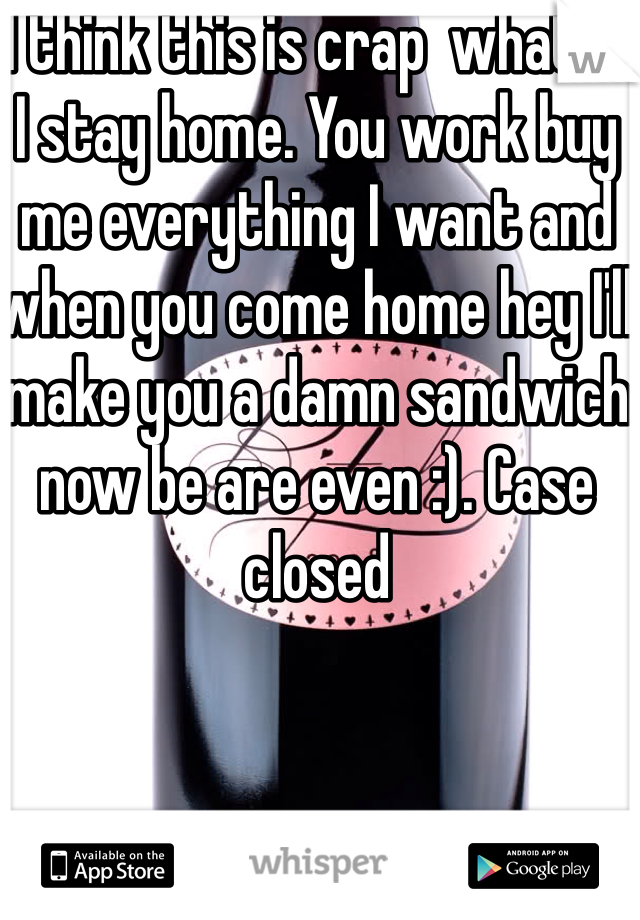 I think this is crap  what if I stay home. You work buy me everything I want and when you come home hey I'll make you a damn sandwich now be are even :). Case closed 