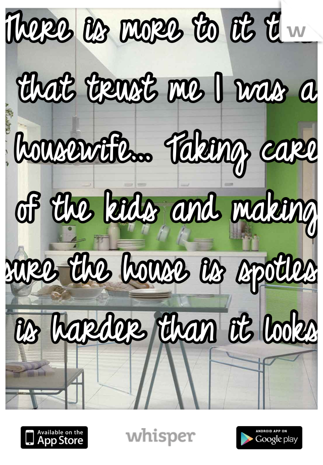 There is more to it than that trust me I was a housewife... Taking care of the kids and making sure the house is spotless is harder than it looks