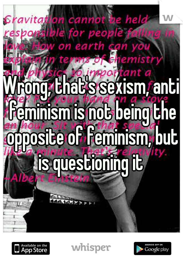 Wrong, that's sexism, anti feminism is not being the opposite of feminism, but is questioning it 