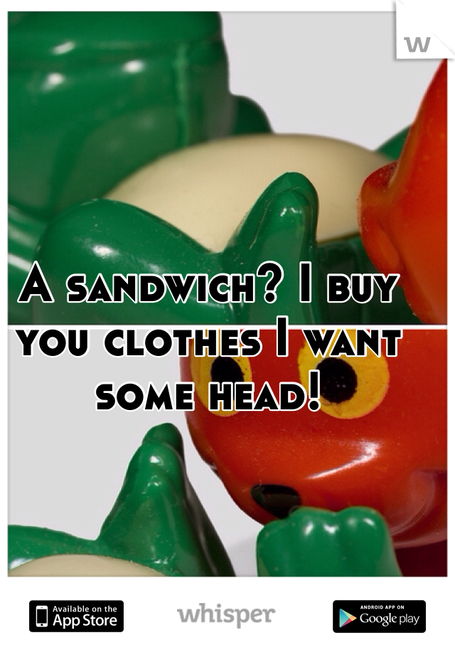 A sandwich? I buy you clothes I want some head! 