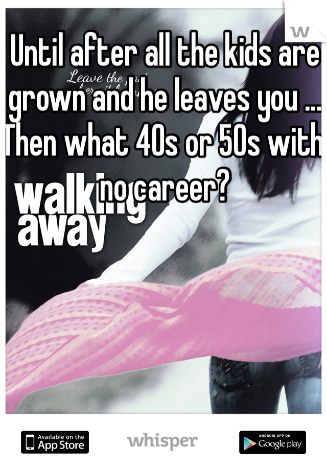 Until after all the kids are grown and he leaves you ... Then what 40s or 50s with no career?