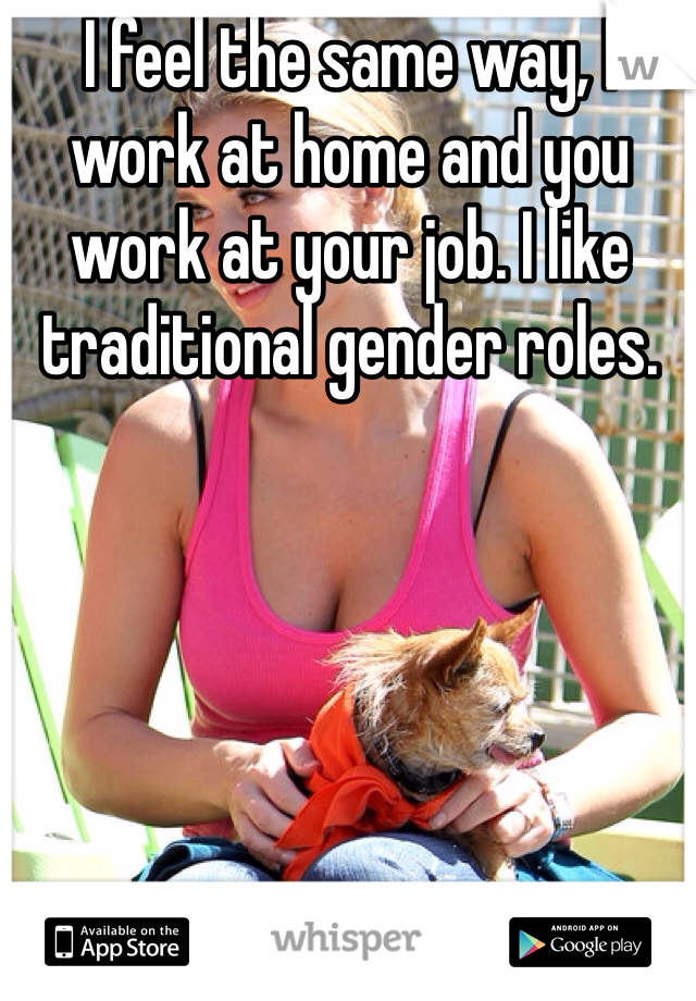 I feel the same way, I work at home and you work at your job. I like traditional gender roles.