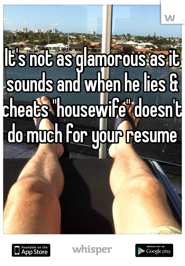 It's not as glamorous as it sounds and when he lies & cheats "housewife" doesn't do much for your resume