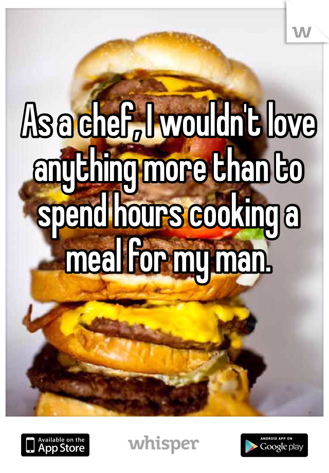 As a chef, I wouldn't love anything more than to spend hours cooking a meal for my man. 