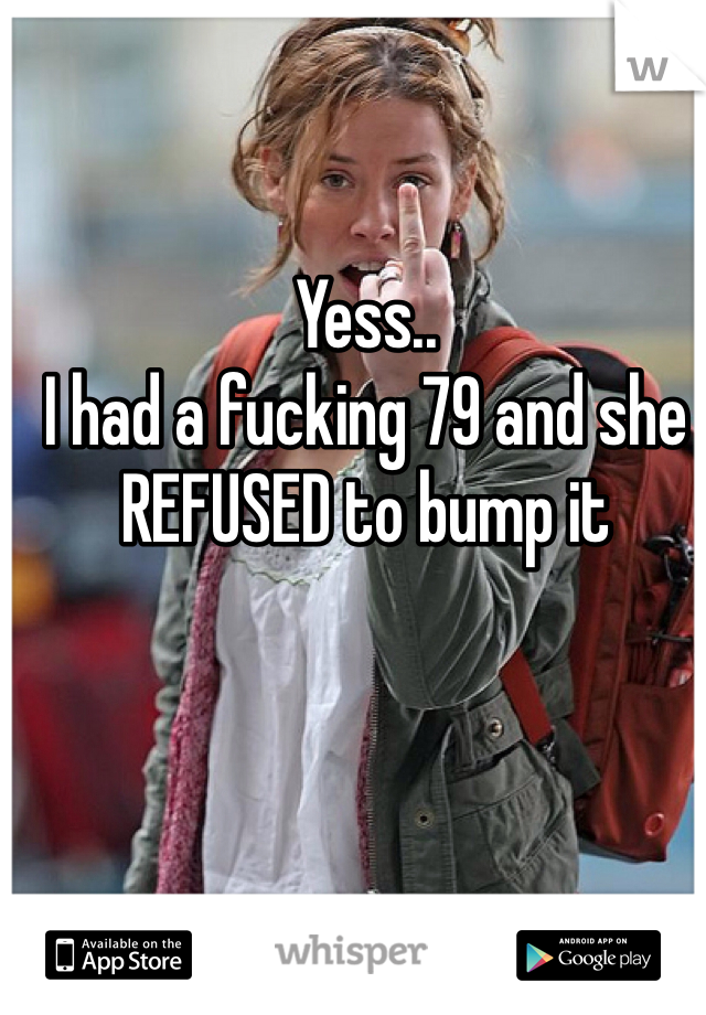 Yess..
I had a fucking 79 and she REFUSED to bump it
