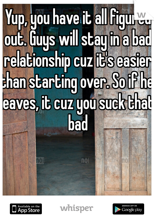 Yup, you have it all figured out. Guys will stay in a bad relationship cuz it's easier than starting over. So if he leaves, it cuz you suck that bad