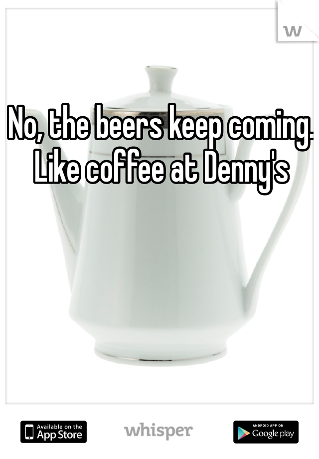 No, the beers keep coming. Like coffee at Denny's 