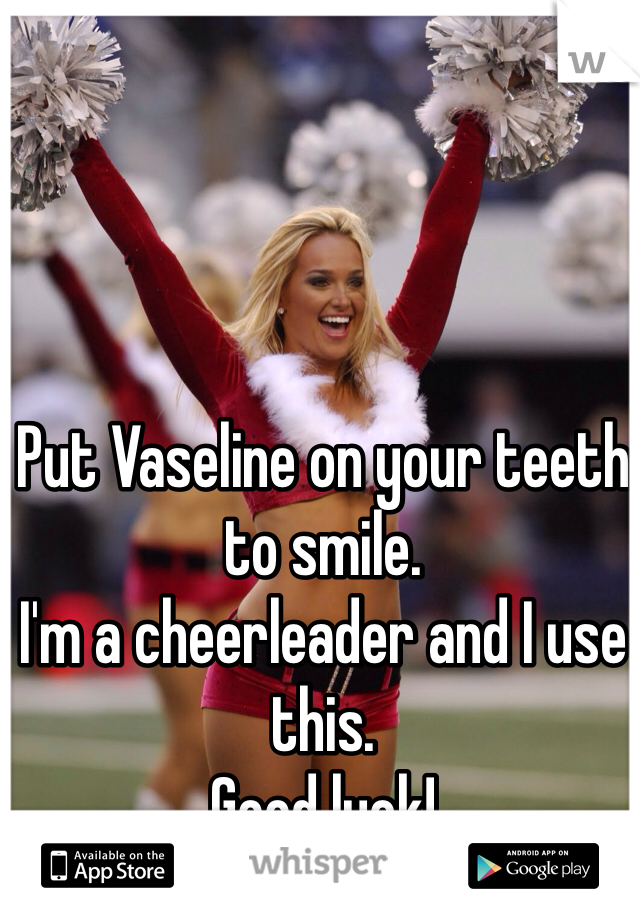 Put Vaseline on your teeth to smile. 
I'm a cheerleader and I use this. 
Good luck!