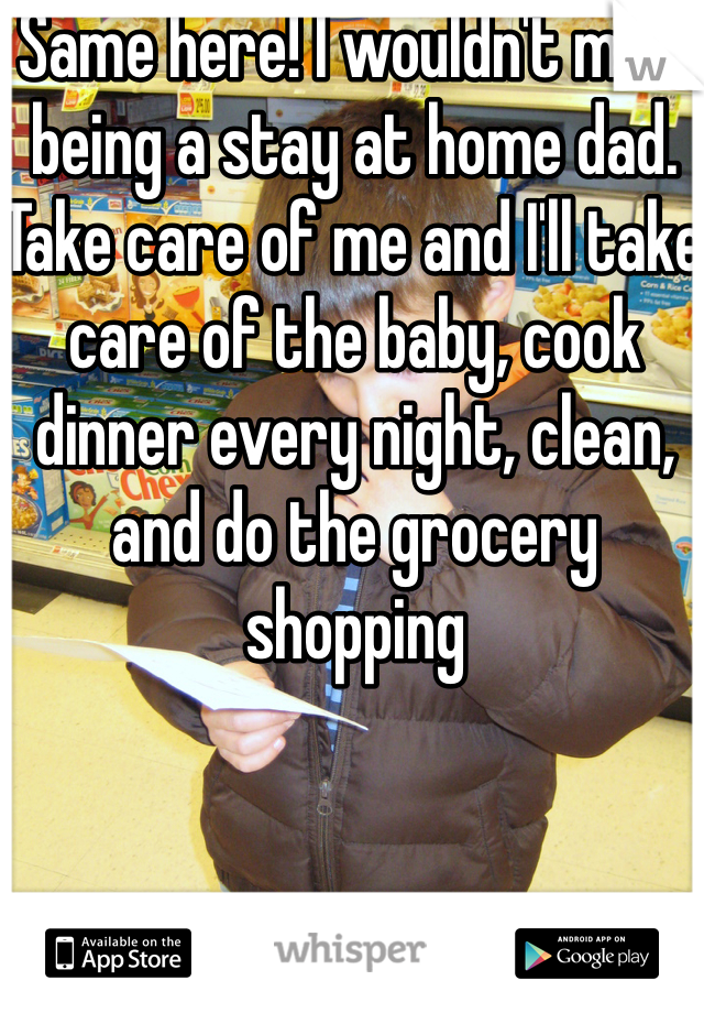 Same here! I wouldn't mind being a stay at home dad. Take care of me and I'll take care of the baby, cook dinner every night, clean, and do the grocery shopping