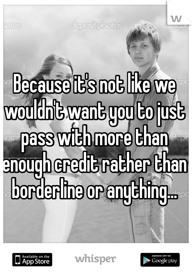 Because it's not like we wouldn't want you to just pass with more than enough credit rather than borderline or anything...