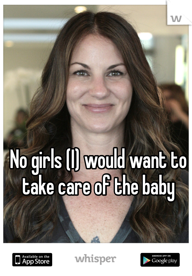 No girls (I) would want to take care of the baby 