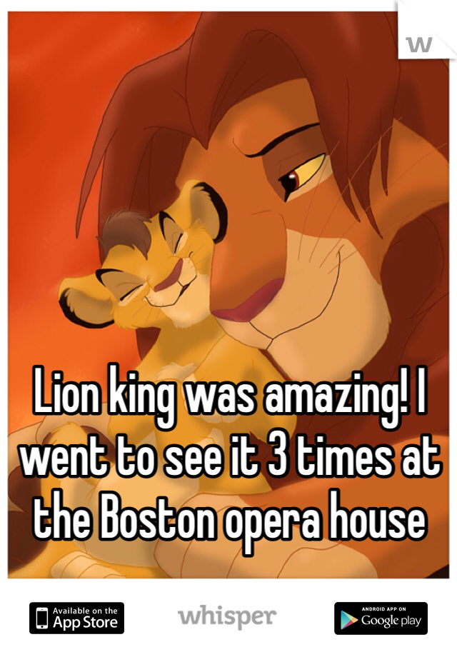 Lion king was amazing! I went to see it 3 times at the Boston opera house