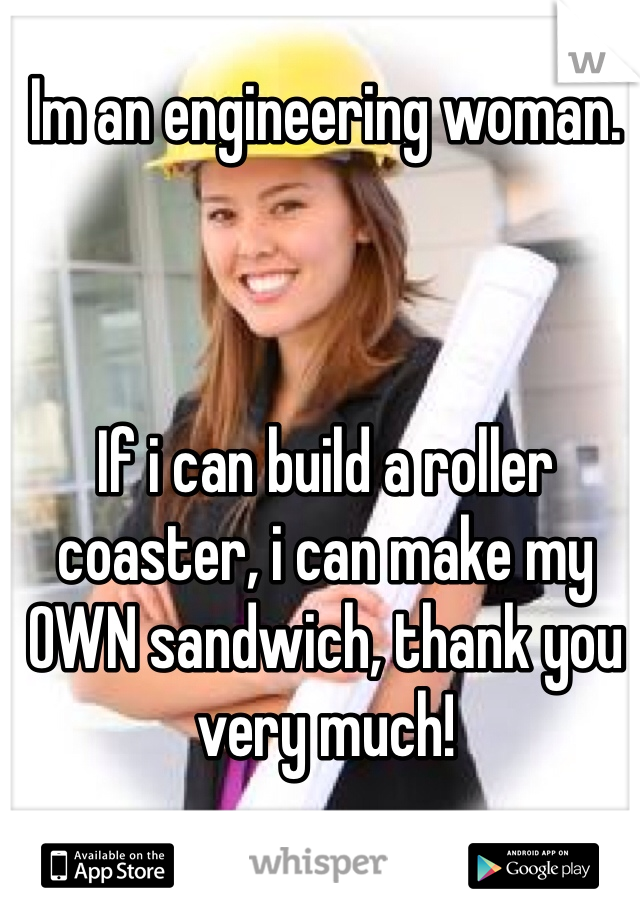 Im an engineering woman. 



If i can build a roller coaster, i can make my OWN sandwich, thank you very much!