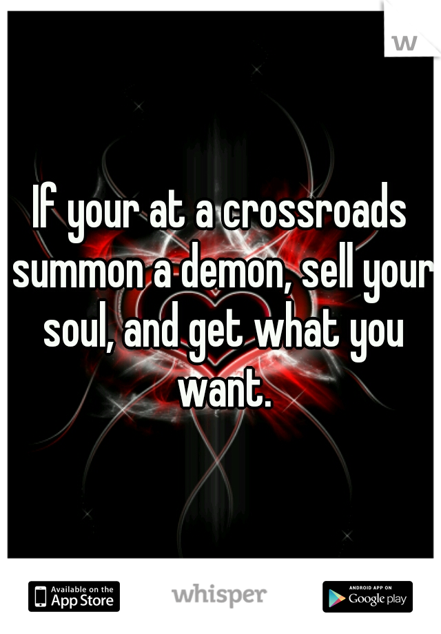 If your at a crossroads summon a demon, sell your soul, and get what you want.