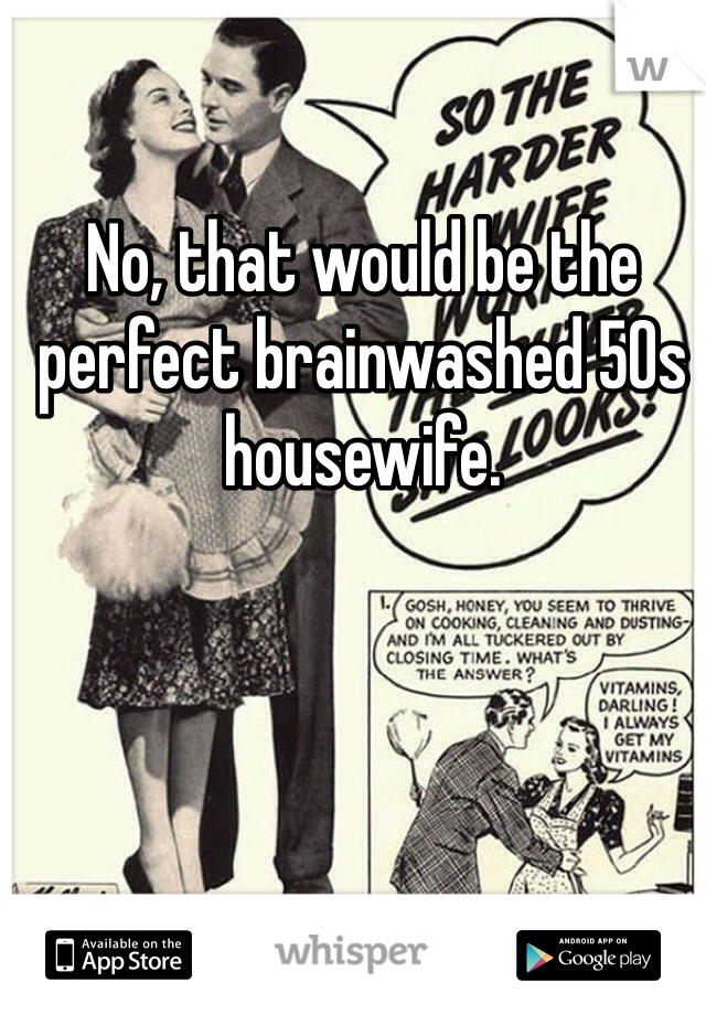 No, that would be the perfect brainwashed 50s housewife. 