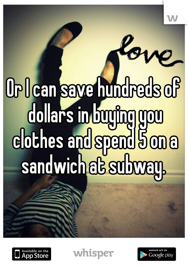 Or I can save hundreds of dollars in buying you clothes and spend 5 on a sandwich at subway. 