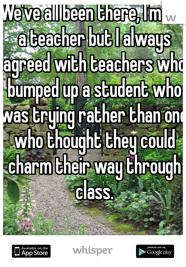 We've all been there, I'm not a teacher but I always agreed with teachers who bumped up a student who was trying rather than one who thought they could charm their way through class.