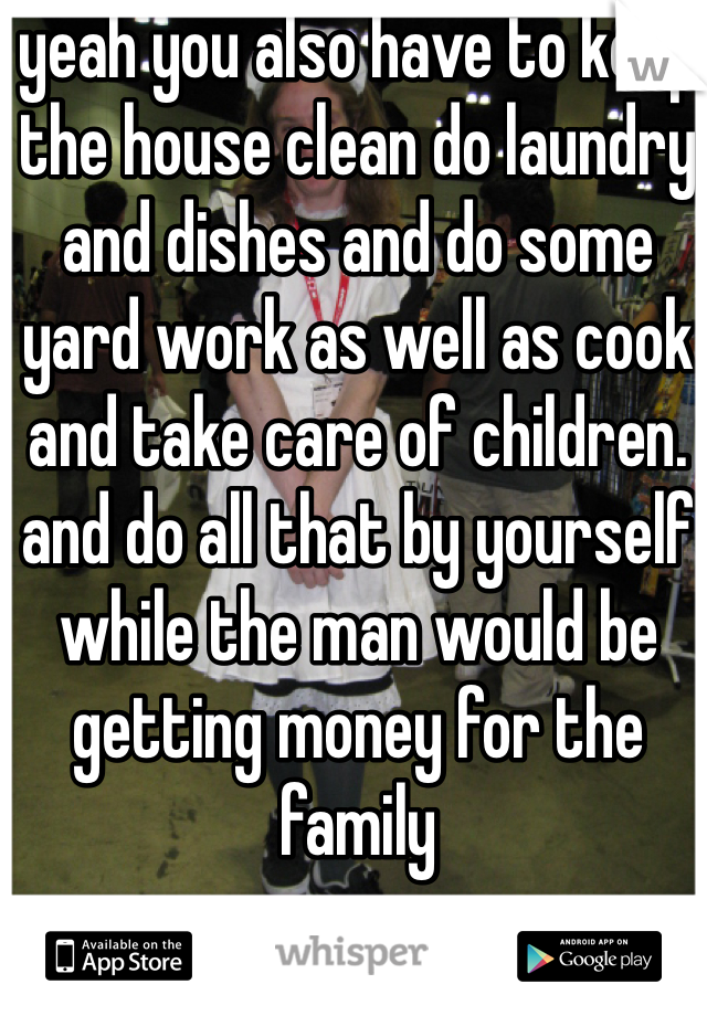 yeah you also have to keep the house clean do laundry and dishes and do some yard work as well as cook and take care of children. and do all that by yourself while the man would be getting money for the family