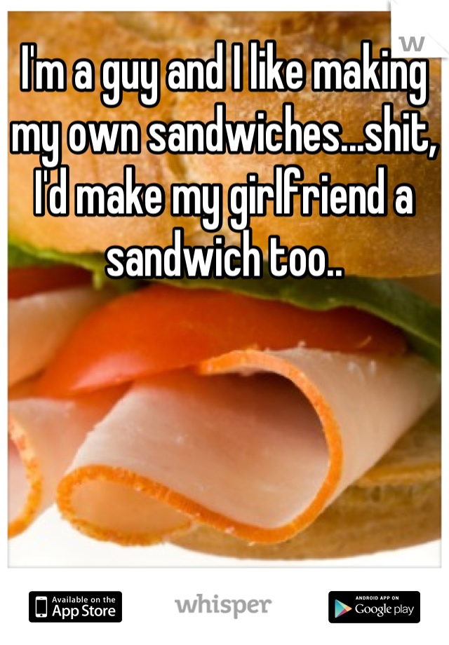 I'm a guy and I like making my own sandwiches...shit, I'd make my girlfriend a sandwich too..