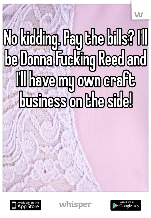 No kidding. Pay the bills? I'll be Donna Fucking Reed and I'll have my own craft business on the side! 