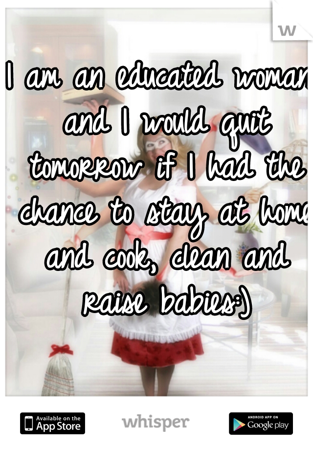 I am an educated woman and I would quit tomorrow if I had the chance to stay at home and cook, clean and raise babies:)