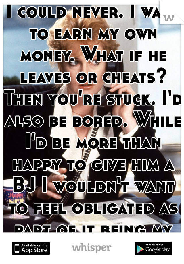 I could never. I want to earn my own money. What if he leaves or cheats? Then you're stuck. I'd also be bored. While I'd be more than happy to give him a BJ I wouldn't want to feel obligated as part of it being my "job."