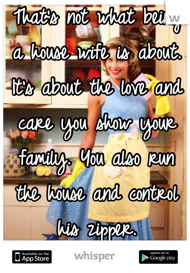 That's not what being a house wife is about. It's about the love and care you show your family. You also run the house and control his zipper.