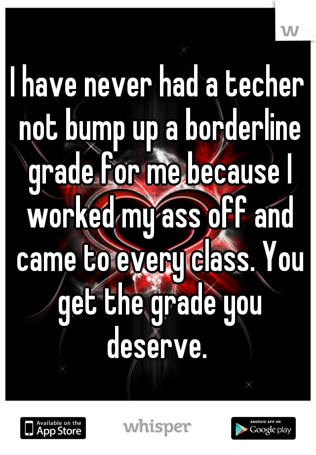 I have never had a techer not bump up a borderline grade for me because I worked my ass off and came to every class. You get the grade you deserve. 