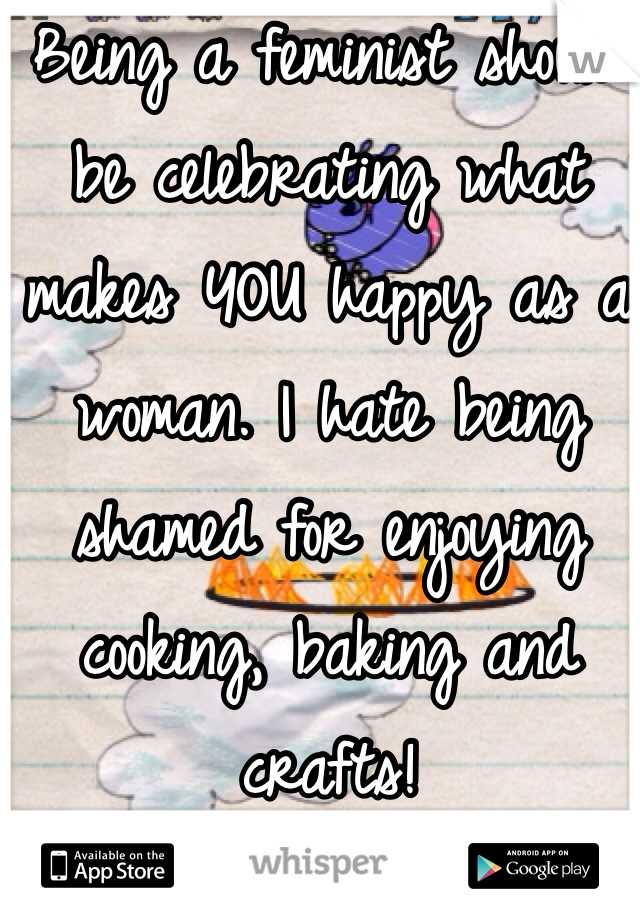 Being a feminist should be celebrating what makes YOU happy as a woman. I hate being shamed for enjoying cooking, baking and crafts!