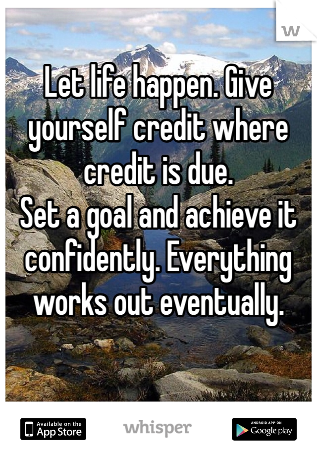 Let life happen. Give yourself credit where credit is due. 
Set a goal and achieve it confidently. Everything works out eventually.