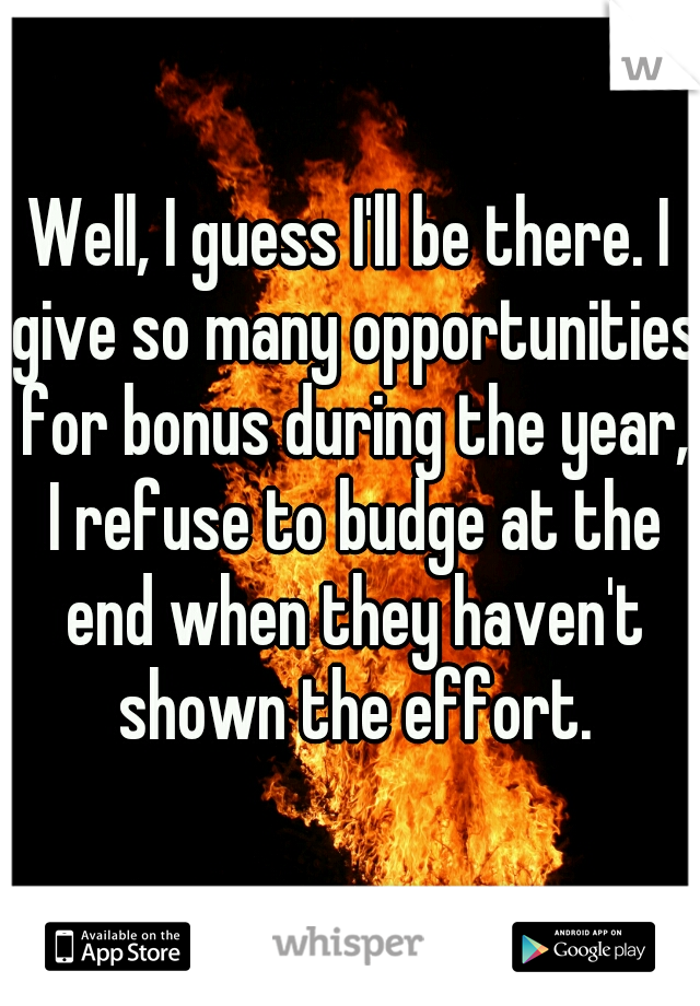 Well, I guess I'll be there. I give so many opportunities for bonus during the year, I refuse to budge at the end when they haven't shown the effort.