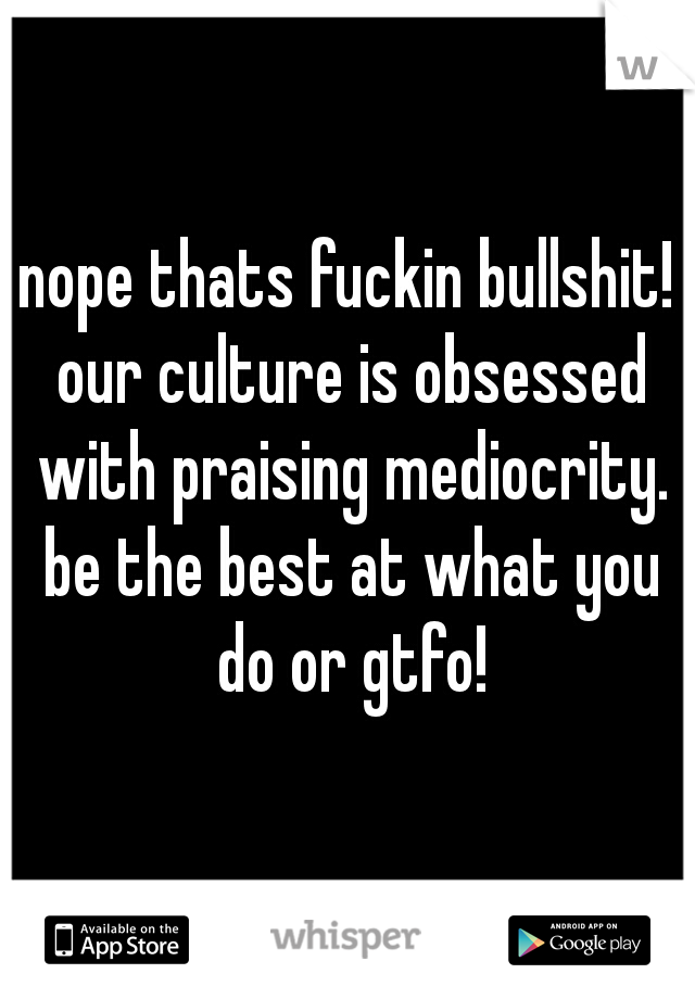 nope thats fuckin bullshit! our culture is obsessed with praising mediocrity. be the best at what you do or gtfo!