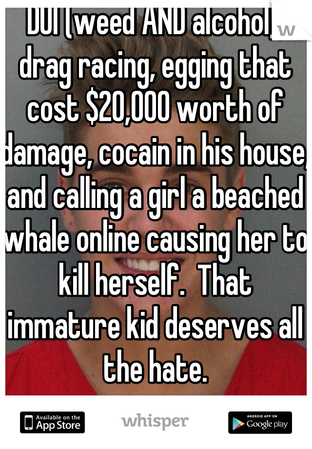 DUI (weed AND alcohol), drag racing, egging that cost $20,000 worth of damage, cocain in his house, and calling a girl a beached whale online causing her to kill herself.  That immature kid deserves all the hate.