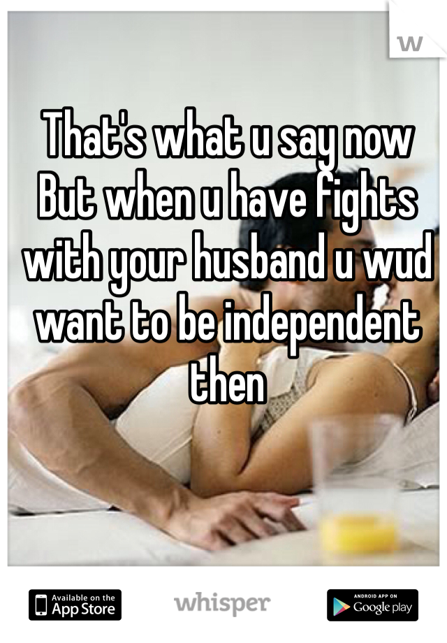 That's what u say now 
But when u have fights with your husband u wud want to be independent then