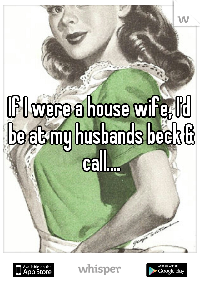 If I were a house wife, I'd be at my husbands beck & call....