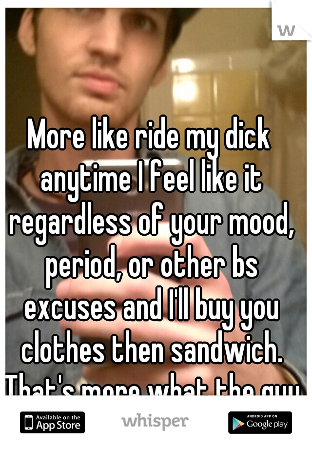 More like ride my dick anytime I feel like it regardless of your mood, period, or other bs excuses and I'll buy you clothes then sandwich. That's more what the guy is actually thinking.