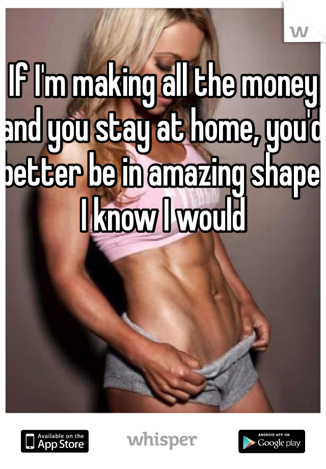 If I'm making all the money and you stay at home, you'd better be in amazing shape. I know I would